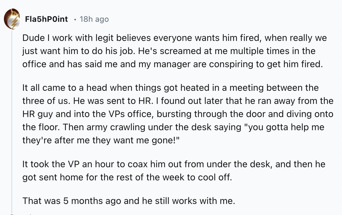 document - FlashPoint 18h ago Dude I work with legit believes everyone wants him fired, when really we just want him to do his job. He's screamed at me multiple times in the office and has said me and my manager are conspiring to get him fired. It all cam